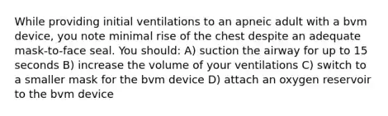 While providing initial ventilations to an apneic adult with a bvm device, you note minimal rise of the chest despite an adequate mask-to-face seal. You should: A) suction the airway for up to 15 seconds B) increase the volume of your ventilations C) switch to a smaller mask for the bvm device D) attach an oxygen reservoir to the bvm device