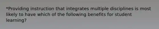 *Providing instruction that integrates multiple disciplines is most likely to have which of the following benefits for student learning?