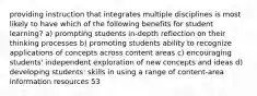 providing instruction that integrates multiple disciplines is most likely to have which of the following benefits for student learning? a) prompting students in-depth reflection on their thinking processes b) promoting students ability to recognize applications of concepts across content areas c) encouraging students' independent exploration of new concepts and ideas d) developing students' skills in using a range of content-area information resources 53