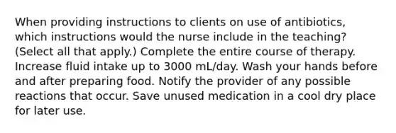 When providing instructions to clients on use of antibiotics, which instructions would the nurse include in the teaching? (Select all that apply.) Complete the entire course of therapy. Increase fluid intake up to 3000 mL/day. Wash your hands before and after preparing food. Notify the provider of any possible reactions that occur. Save unused medication in a cool dry place for later use.