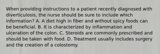 When providing instructions to a patient recently diagnosed with diverticulosis, the nurse should be sure to include which information? A. A diet high in fiber and without spicy foods can be beneficial. B. It is characterized by inflammation and ulceration of the colon. C. Steroids are commonly prescribed and should be taken with food. D. Treatment usually includes surgery and the creation of a colostomy.