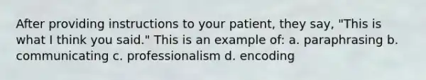 After providing instructions to your patient, they say, "This is what I think you said." This is an example of: a. paraphrasing b. communicating c. professionalism d. encoding