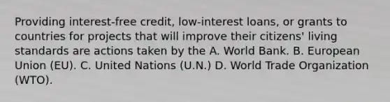 Providing interest-free credit, low-interest loans, or grants to countries for projects that will improve their citizens' living standards are actions taken by the A. World Bank. B. European Union (EU). C. United Nations (U.N.) D. World Trade Organization (WTO).