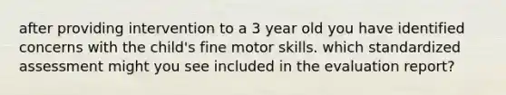 after providing intervention to a 3 year old you have identified concerns with the child's fine motor skills. which standardized assessment might you see included in the evaluation report?