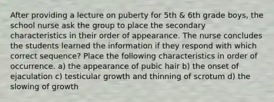 After providing a lecture on puberty for 5th & 6th grade boys, the school nurse ask the group to place the secondary characteristics in their order of appearance. The nurse concludes the students learned the information if they respond with which correct sequence? Place the following characteristics in order of occurrence. a) the appearance of pubic hair b) the onset of ejaculation c) testicular growth and thinning of scrotum d) the slowing of growth