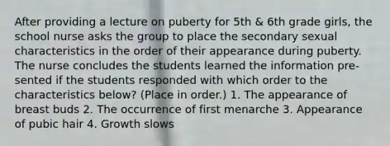 After providing a lecture on puberty for 5th & 6th grade girls, the school nurse asks the group to place the secondary sexual characteristics in the order of their appearance during puberty. The nurse concludes the students learned the information pre- sented if the students responded with which order to the characteristics below? (Place in order.) 1. The appearance of breast buds 2. The occurrence of first menarche 3. Appearance of pubic hair 4. Growth slows