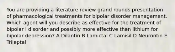 You are providing a literature review grand rounds presentation of pharmacological treatments for bipolar disorder management. Which agent will you describe as effective for the treatment of bipolar I disorder and possibly more effective than lithium for bipolar depression? A Dilantin B Lamictal C Lamisil D Neurontin E Trileptal