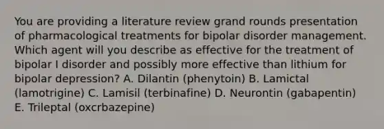 You are providing a literature review grand rounds presentation of pharmacological treatments for bipolar disorder management. Which agent will you describe as effective for the treatment of bipolar I disorder and possibly more effective than lithium for bipolar depression? A. Dilantin (phenytoin) B. Lamictal (lamotrigine) C. Lamisil (terbinafine) D. Neurontin (gabapentin) E. Trileptal (oxcrbazepine)