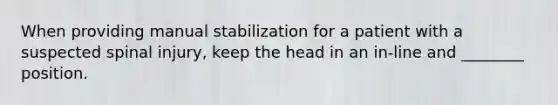 When providing manual stabilization for a patient with a suspected spinal injury, keep the head in an in-line and ________ position.