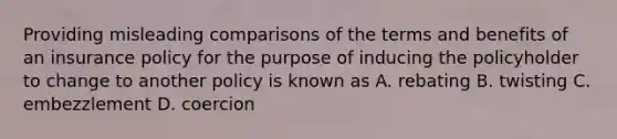 Providing misleading comparisons of the terms and benefits of an insurance policy for the purpose of inducing the policyholder to change to another policy is known as A. rebating B. twisting C. embezzlement D. coercion