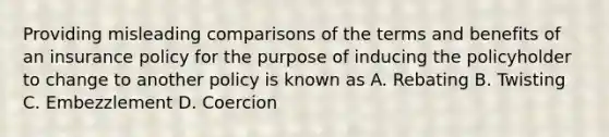 Providing misleading comparisons of the terms and benefits of an insurance policy for the purpose of inducing the policyholder to change to another policy is known as A. Rebating B. Twisting C. Embezzlement D. Coercion