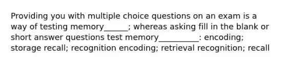 Providing you with multiple choice questions on an exam is a way of testing memory______; whereas asking fill in the blank or short answer questions test memory__________: encoding; storage recall; recognition encoding; retrieval recognition; recall