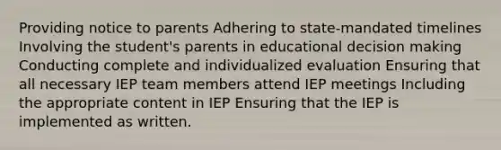 Providing notice to parents Adhering to state-mandated timelines Involving the student's parents in educational decision making Conducting complete and individualized evaluation Ensuring that all necessary IEP team members attend IEP meetings Including the appropriate content in IEP Ensuring that the IEP is implemented as written.