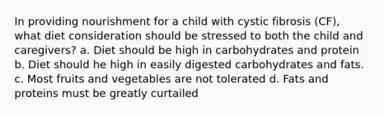 In providing nourishment for a child with cystic fibrosis (CF), what diet consideration should be stressed to both the child and caregivers? a. Diet should be high in carbohydrates and protein b. Diet should he high in easily digested carbohydrates and fats. c. Most fruits and vegetables are not tolerated d. Fats and proteins must be greatly curtailed