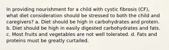 In providing nourishment for a child with cystic fibrosis (CF), what diet consideration should be stressed to both the child and caregivers? a. Diet should be high in carbohydrates and protein. b. Diet should be high in easily digested carbohydrates and fats. c. Most fruits and vegetables are not well tolerated. d. Fats and proteins must be greatly curtailed.