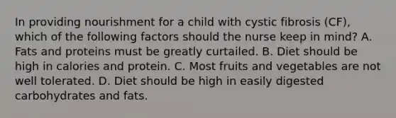 In providing nourishment for a child with cystic fibrosis (CF), which of the following factors should the nurse keep in mind? A. Fats and proteins must be greatly curtailed. B. Diet should be high in calories and protein. C. Most fruits and vegetables are not well tolerated. D. Diet should be high in easily digested carbohydrates and fats.