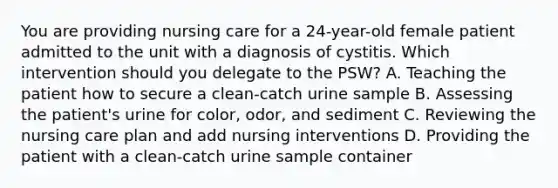 You are providing nursing care for a 24-year-old female patient admitted to the unit with a diagnosis of cystitis. Which intervention should you delegate to the PSW? A. Teaching the patient how to secure a clean-catch urine sample B. Assessing the patient's urine for color, odor, and sediment C. Reviewing the nursing care plan and add nursing interventions D. Providing the patient with a clean-catch urine sample container