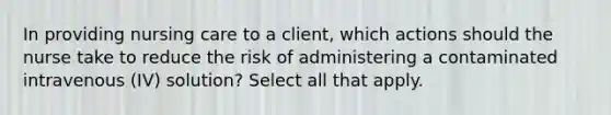 In providing nursing care to a client, which actions should the nurse take to reduce the risk of administering a contaminated intravenous (IV) solution? Select all that apply.