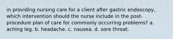 in providing nursing care for a client after gastric endoscopy, which intervention should the nurse include in the post-procedure plan of care for commonly occurring problems? a. aching leg. b. headache. c. nausea. d. sore throat.