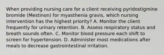 When providing nursing care for a client receiving pyridostigmine bromide (Mestinon) for myasthenia gravis, which nursing intervention has the highest priority? A. Monitor the client frequently for urinary retention. B. Assess respiratory status and breath sounds often. C. Monitor blood pressure each shift to screen for hypertension. D. Administer most medications after meals to decrease gastrointestinal irritation.