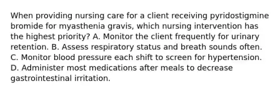 When providing nursing care for a client receiving pyridostigmine bromide for myasthenia gravis, which nursing intervention has the highest priority? A. Monitor the client frequently for urinary retention. B. Assess respiratory status and breath sounds often. C. Monitor blood pressure each shift to screen for hypertension. D. Administer most medications after meals to decrease gastrointestinal irritation.