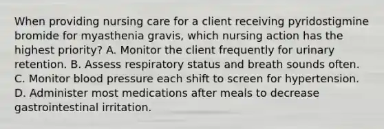 When providing nursing care for a client receiving pyridostigmine bromide for myasthenia gravis, which nursing action has the highest priority? A. Monitor the client frequently for urinary retention. B. Assess respiratory status and breath sounds often. C. Monitor blood pressure each shift to screen for hypertension. D. Administer most medications after meals to decrease gastrointestinal irritation.