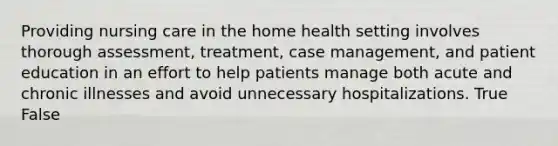 Providing nursing care in the home health setting involves thorough assessment, treatment, case management, and patient education in an effort to help patients manage both acute and chronic illnesses and avoid unnecessary hospitalizations. True False