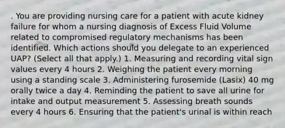 . You are providing nursing care for a patient with acute kidney failure for whom a nursing diagnosis of Excess Fluid Volume related to compromised regulatory mechanisms has been identified. Which actions should you delegate to an experienced UAP? (Select all that apply.) 1. Measuring and recording vital sign values every 4 hours 2. Weighing the patient every morning using a standing scale 3. Administering furosemide (Lasix) 40 mg orally twice a day 4. Reminding the patient to save all urine for intake and output measurement 5. Assessing breath sounds every 4 hours 6. Ensuring that the patient's urinal is within reach