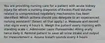 You are providing nursing care for a patient with acute kidney injury for whom a nursing diagnosis of Excess Fluid Volume related to compromised regulatory mechanisms has been identified. Which actions should you delegate to an experienced nursing assistant? (Select all that apply.) a. Measure and record vital signs every 4 hours b. Weigh the patient every morning with standing scale c. Administer Lasix (furosemide) 40mg orally twice daily d. Remind patient to save all urine intake and output for measurement e. Assess breath sounds every 4 hours