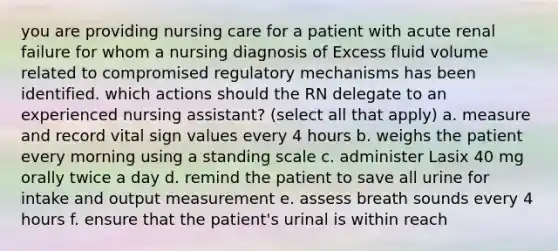 you are providing nursing care for a patient with acute renal failure for whom a nursing diagnosis of Excess fluid volume related to compromised regulatory mechanisms has been identified. which actions should the RN delegate to an experienced nursing assistant? (select all that apply) a. measure and record vital sign values every 4 hours b. weighs the patient every morning using a standing scale c. administer Lasix 40 mg orally twice a day d. remind the patient to save all urine for intake and output measurement e. assess breath sounds every 4 hours f. ensure that the patient's urinal is within reach