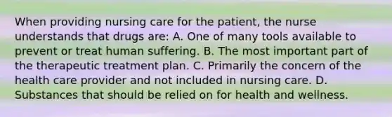 When providing nursing care for the patient, the nurse understands that drugs are: A. One of many tools available to prevent or treat human suffering. B. The most important part of the therapeutic treatment plan. C. Primarily the concern of the health care provider and not included in nursing care. D. Substances that should be relied on for health and wellness.