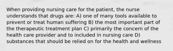 When providing nursing care for the patient, the nurse understands that drugs are: A) one of many tools available to prevent or treat human suffering B) the most important part of the therapeutic treatment plan C) primarily the concern of the health care provider and to included in nursing care D) substances that should be relied on for the health and wellness