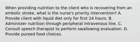 When providing nutrition to the client who is recovering from an embolic stroke, what is the nurse's priority intervention? A. Provide client with liquid diet only for first 24 hours. B. Administer nutrition through peripheral intravenous line. C. Consult speech therapist to perform swallowing evaluation. D. Provide pureed food choices.