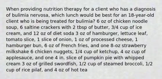 When providing nutrition therapy for a client who has a diagnosis of bulimia nervosa, which lunch would be best for an 18-year-old client who is being treated for bulimia? 6 oz of chicken noodle soup, 6 saltine crackers with 2 tbsp of butter, 3/4 cup of ice cream, and 12 oz of diet soda 3 oz of hamburger, lettuce leaf, tomato slice, 1 slice of onion, 1 oz of processed cheese, 1 hamburger bun, 6 oz of French fries, and one 8-oz strawberry milkshake 6 chicken nuggets, 1/4 cup of ketchup, 4 oz cup of applesauce, and one 4 in. slice of pumpkin pie with whipped cream 3 oz of grilled swordfish, 1/2 cup of steamed broccoli, 1/2 cup of rice pilaf, and 4 oz of hot tea