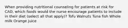 When providing nutritional counseling for patients at risk for CAD, which foods would the nurse encourage patients to include in their diet (select all that apply)? Tofu Walnuts Tuna fish Whole milk Orange juice