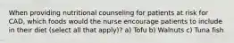 When providing nutritional counseling for patients at risk for CAD, which foods would the nurse encourage patients to include in their diet (select all that apply)? a) Tofu b) Walnuts c) Tuna fish