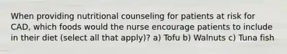 When providing nutritional counseling for patients at risk for CAD, which foods would the nurse encourage patients to include in their diet (select all that apply)? a) Tofu b) Walnuts c) Tuna fish