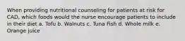 When providing nutritional counseling for patients at risk for CAD, which foods would the nurse encourage patients to include in their diet a. Tofu b. Walnuts c. Tuna Fish d. Whole milk e. Orange juice