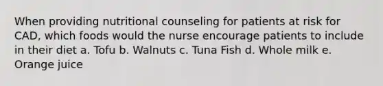 When providing nutritional counseling for patients at risk for CAD, which foods would the nurse encourage patients to include in their diet a. Tofu b. Walnuts c. Tuna Fish d. Whole milk e. Orange juice