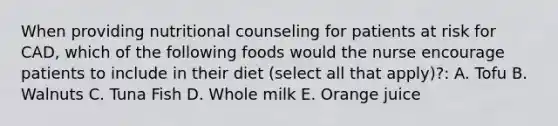 When providing nutritional counseling for patients at risk for CAD, which of the following foods would the nurse encourage patients to include in their diet (select all that apply)?: A. Tofu B. Walnuts C. Tuna Fish D. Whole milk E. Orange juice