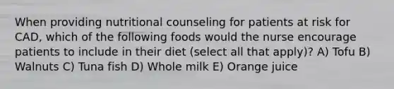 When providing nutritional counseling for patients at risk for CAD, which of the following foods would the nurse encourage patients to include in their diet (select all that apply)? A) Tofu B) Walnuts C) Tuna fish D) Whole milk E) Orange juice