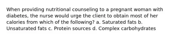 When providing nutritional counseling to a pregnant woman with diabetes, the nurse would urge the client to obtain most of her calories from which of the following? a. Saturated fats b. Unsaturated fats c. Protein sources d. Complex carbohydrates