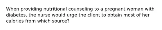 When providing nutritional counseling to a pregnant woman with diabetes, the nurse would urge the client to obtain most of her calories from which source?