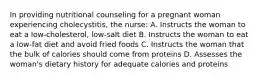 In providing nutritional counseling for a pregnant woman experiencing cholecystitis, the nurse: A. Instructs the woman to eat a low-cholesterol, low-salt diet B. Instructs the woman to eat a low-fat diet and avoid fried foods C. Instructs the woman that the bulk of calories should come from proteins D. Assesses the woman's dietary history for adequate calories and proteins