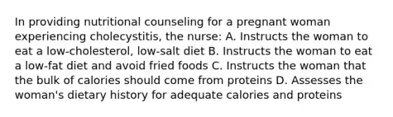 In providing nutritional counseling for a pregnant woman experiencing cholecystitis, the nurse: A. Instructs the woman to eat a low-cholesterol, low-salt diet B. Instructs the woman to eat a low-fat diet and avoid fried foods C. Instructs the woman that the bulk of calories should come from proteins D. Assesses the woman's dietary history for adequate calories and proteins