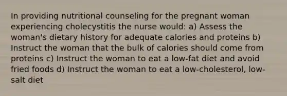 In providing nutritional counseling for the pregnant woman experiencing cholecystitis the nurse would: a) Assess the woman's dietary history for adequate calories and proteins b) Instruct the woman that the bulk of calories should come from proteins c) Instruct the woman to eat a low-fat diet and avoid fried foods d) Instruct the woman to eat a low-cholesterol, low-salt diet