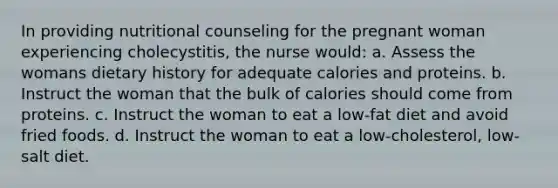 In providing nutritional counseling for the pregnant woman experiencing cholecystitis, the nurse would: a. Assess the womans dietary history for adequate calories and proteins. b. Instruct the woman that the bulk of calories should come from proteins. c. Instruct the woman to eat a low-fat diet and avoid fried foods. d. Instruct the woman to eat a low-cholesterol, low-salt diet.