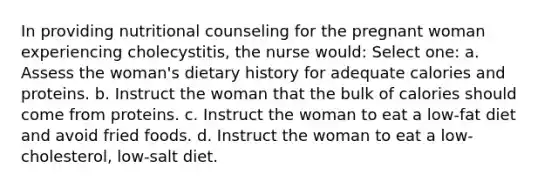 In providing nutritional counseling for the pregnant woman experiencing cholecystitis, the nurse would: Select one: a. Assess the woman's dietary history for adequate calories and proteins. b. Instruct the woman that the bulk of calories should come from proteins. c. Instruct the woman to eat a low-fat diet and avoid fried foods. d. Instruct the woman to eat a low-cholesterol, low-salt diet.