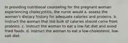 In providing nutritional counseling for the pregnant woman experiencing cholecystitis, the nurse would a. assess the woman's dietary history for adequate calories and proteins. b. instruct the woman that the bulk of calories should come from proteins. c. instruct the woman to eat a low-fat diet and avoid fried foods. d. instruct the woman to eat a low-cholesterol, low-salt diet.