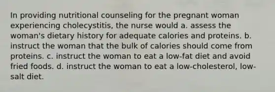 In providing nutritional counseling for the pregnant woman experiencing cholecystitis, the nurse would a. assess the woman's dietary history for adequate calories and proteins. b. instruct the woman that the bulk of calories should come from proteins. c. instruct the woman to eat a low-fat diet and avoid fried foods. d. instruct the woman to eat a low-cholesterol, low-salt diet.